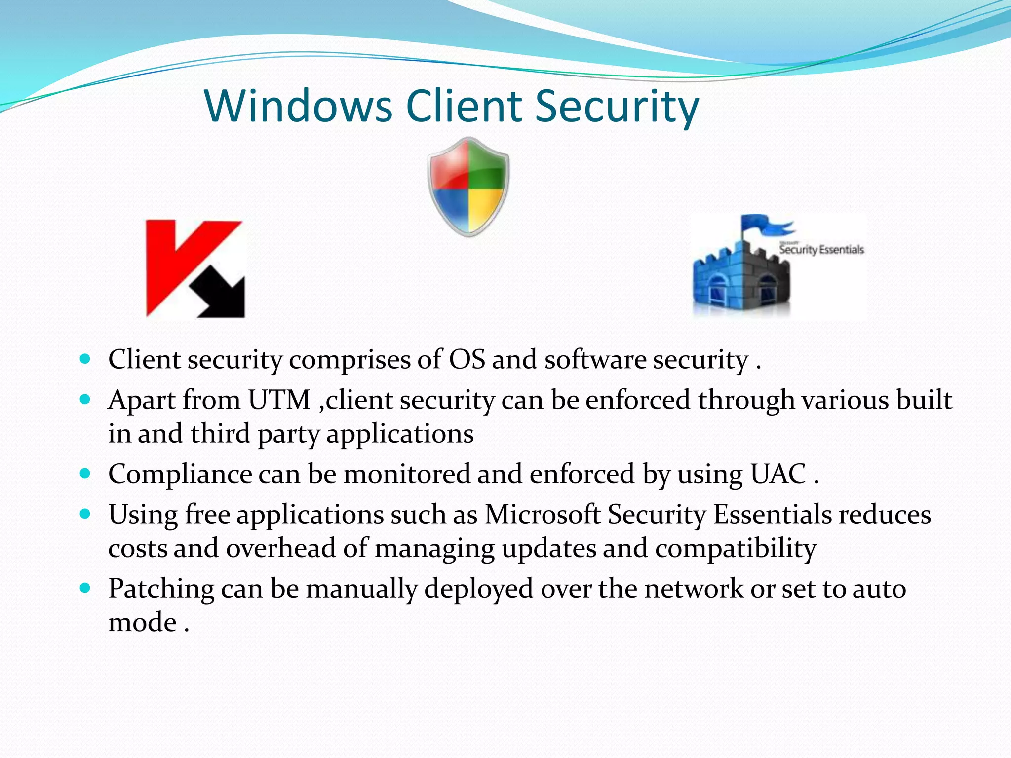 Windows Client Security

 Client security comprises of OS and software security .
 Apart from UTM ,client security can be enforced through various built

in and third party applications
 Compliance can be monitored and enforced by using UAC .
 Using free applications such as Microsoft Security Essentials reduces
costs and overhead of managing updates and compatibility
 Patching can be manually deployed over the network or set to auto
mode .

 