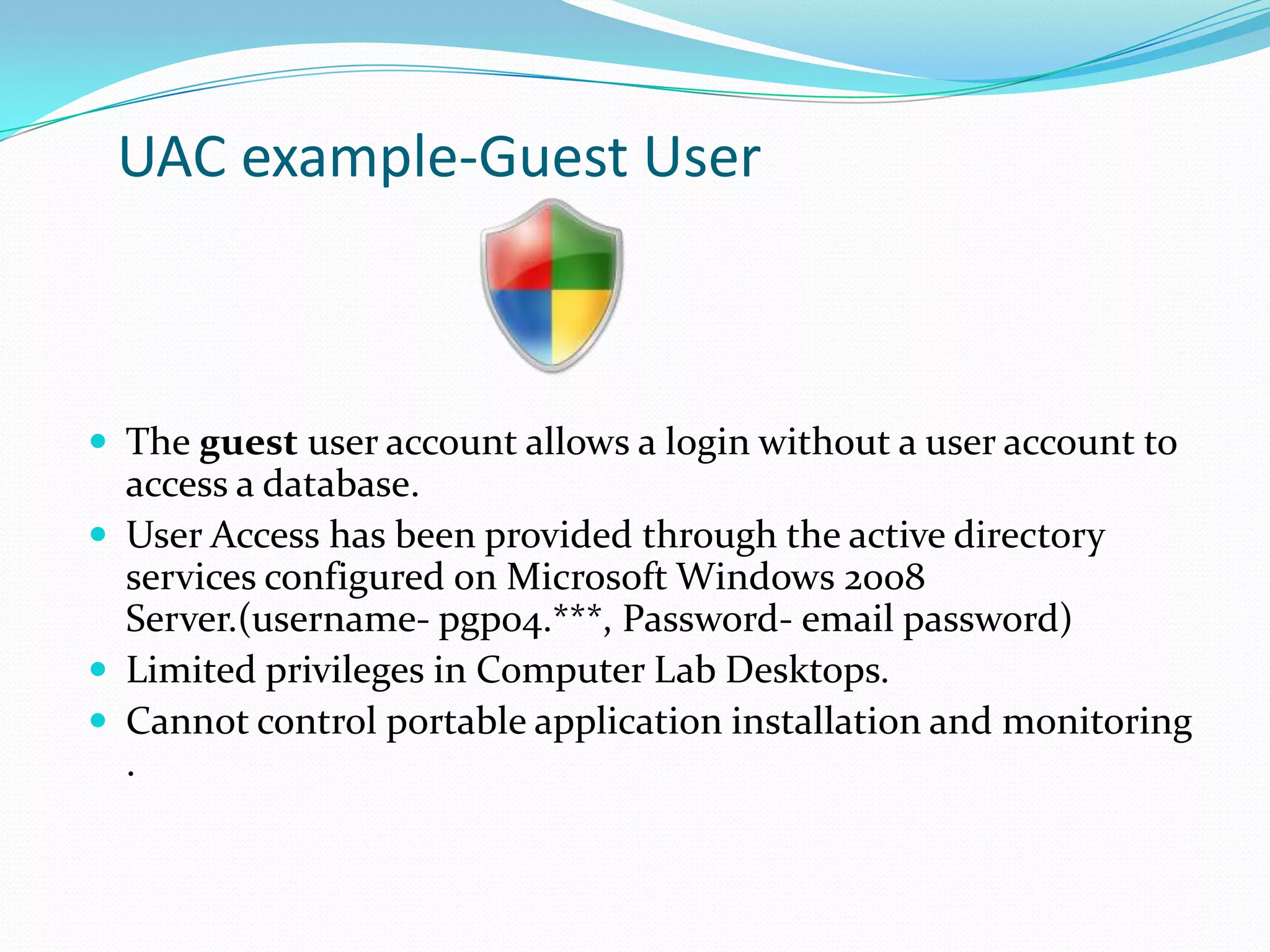 UAC example-Guest User

 The guest user account allows a login without a user account to

access a database.
 User Access has been provided through the active directory
services configured on Microsoft Windows 2008
Server.(username- pgp04.***, Password- email password)
 Limited privileges in Computer Lab Desktops.
 Cannot control portable application installation and monitoring
.

 