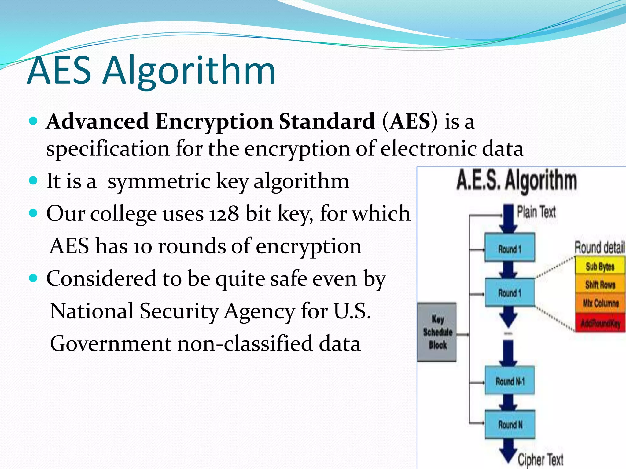 AES Algorithm
 Advanced Encryption Standard (AES) is a

specification for the encryption of electronic data
 It is a symmetric key algorithm
 Our college uses 128 bit key, for which
AES has 10 rounds of encryption
 Considered to be quite safe even by
National Security Agency for U.S.
Government non-classified data

 
