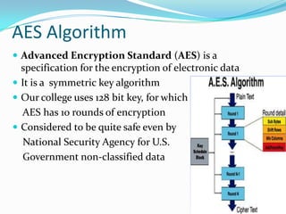 AES Algorithm
 Advanced Encryption Standard (AES) is a

specification for the encryption of electronic data
 It is a symmetric key algorithm
 Our college uses 128 bit key, for which
AES has 10 rounds of encryption
 Considered to be quite safe even by
National Security Agency for U.S.
Government non-classified data

 