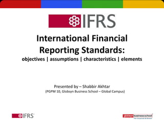 International Financial
       Reporting Standards:
objectives | assumptions | characteristics | elements



               Presented by – Shabbir Akhtar
          (PGPM 10, Globsyn Business School – Global Campus)
 