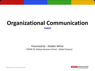Organizational Communication
                                                  (report)




                                    Presented by – Shabbir Akhtar
                               (PGPM 10, Globsyn Business School – Global Campus)




Organizational Communication
 
