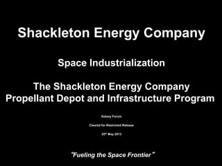 “Fueling the Space Frontier”
15/28/2013
Shackleton Energy Company
Space Industrialization
The Shackleton Energy Company
Propellant Depot and Infrastructure Program
Galaxy Forum
Cleared for Restricted Release
25th May 2013
 