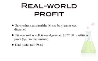 Real-world
          profit
•Our synthesis assumed the (S)-sec-butyl amine was
  discarded

•If it were sold as well, it would generate $677.50 in addition
  profit (5g, racemic mixture)

•  Total profit: $2079.45
 