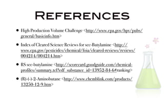 References
• High Production Volume Challenge <http://www.epa.gov/hpv/pubs/
   general/basicinfo.htm>

• Index of Cleared Science Reviews for sec-Butylamine <http://
   www.epa.gov/pesticides/chemical/foia/cleared-reviews/reviews/
   004214/004214.htm>

• RS sec-butylamine <http://scorecard.goodguide.com/chemical-
   profiles/summary.tcl?edf_substance_id=13952-84-6#ranking>

• (R)-(-)-2-Aminobutane <http://www.chemblink.com/products/
   13250-12-9.htm>
 