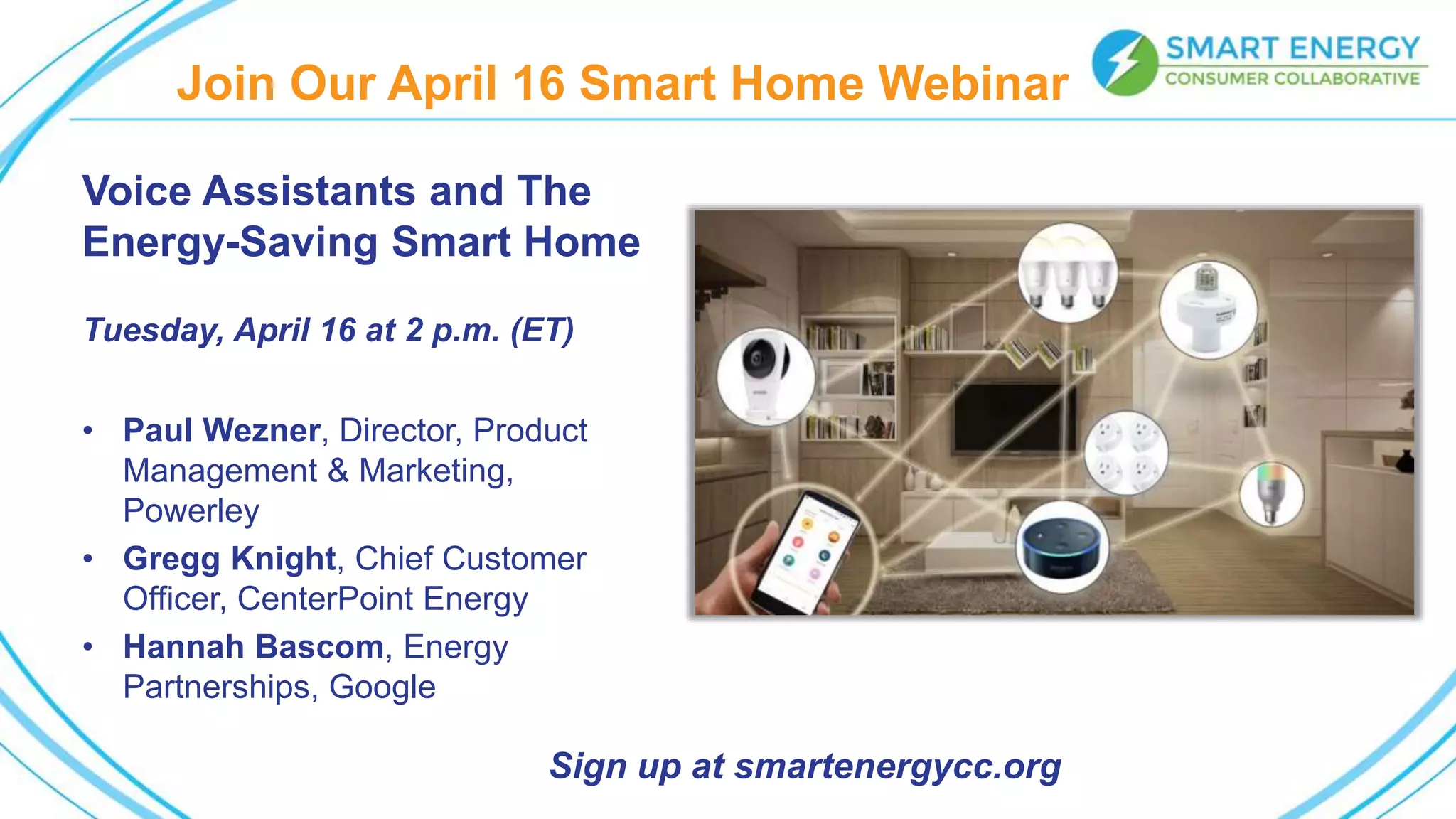Join Our April 16 Smart Home Webinar
Voice Assistants and The
Energy-Saving Smart Home
Tuesday, April 16 at 2 p.m. (ET)
• Paul Wezner, Director, Product
Management & Marketing,
Powerley
• Gregg Knight, Chief Customer
Officer, CenterPoint Energy
• Hannah Bascom, Energy
Partnerships, Google
Sign up at smartenergycc.org
 