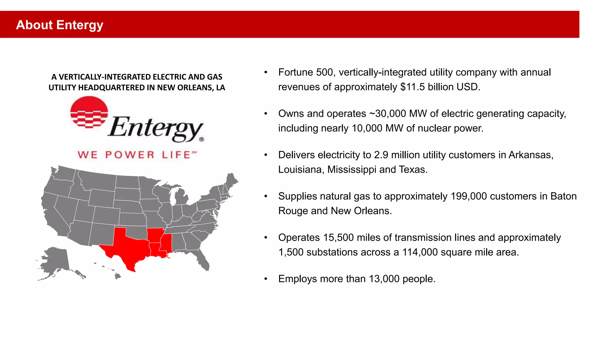 • Fortune 500, vertically-integrated utility company with annual
revenues of approximately $11.5 billion USD.
• Owns and operates ~30,000 MW of electric generating capacity,
including nearly 10,000 MW of nuclear power.
• Delivers electricity to 2.9 million utility customers in Arkansas,
Louisiana, Mississippi and Texas.
• Supplies natural gas to approximately 199,000 customers in Baton
Rouge and New Orleans.
• Operates 15,500 miles of transmission lines and approximately
1,500 substations across a 114,000 square mile area.
• Employs more than 13,000 people.
A VERTICALLY-INTEGRATED ELECTRIC AND GAS
UTILITY HEADQUARTERED IN NEW ORLEANS, LA
About Entergy
 