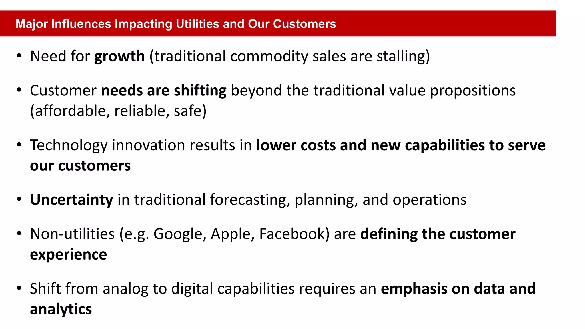 • Need for growth (traditional commodity sales are stalling)
• Customer needs are shifting beyond the traditional value propositions
(affordable, reliable, safe)
• Technology innovation results in lower costs and new capabilities to serve
our customers
• Uncertainty in traditional forecasting, planning, and operations
• Non-utilities (e.g. Google, Apple, Facebook) are defining the customer
experience
• Shift from analog to digital capabilities requires an emphasis on data and
analytics
Major Influences Impacting Utilities and Our Customers
 