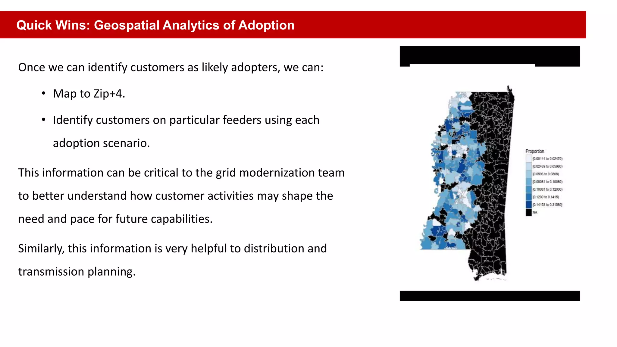 Once we can identify customers as likely adopters, we can:
• Map to Zip+4.
• Identify customers on particular feeders using each
adoption scenario.
This information can be critical to the grid modernization team
to better understand how customer activities may shape the
need and pace for future capabilities.
Similarly, this information is very helpful to distribution and
transmission planning.
Quick Wins: Geospatial Analytics of Adoption
 