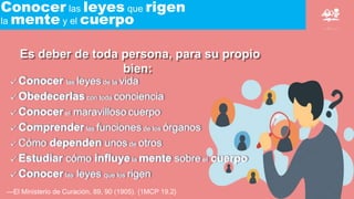 Conocer las leyes que rigen
la mente y el cuerpo
Es deber de toda persona, para su propio
bien:
—El Ministerio de Curación, 89, 90 (1905). {1MCP 19.2}
Conocer las leyes de la vida
Obedecerlas con toda conciencia
Conocer el maravilloso cuerpo
Comprender las funciones de los órganos
Cómo dependen unos de otros
Estudiar cómo influye la mente sobre el cuerpo
Conocer las leyes que los rigen
 