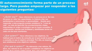 El autoconocimiento forma parte de un proceso
largo. Pero puedes empezar por responder a las
siguientes preguntas:
“¿Quién soy?”: Hace referencia a la persona en sí. Se trata
de poner en valor tus capacidades, tu historia vital, tus
sentimientos y emociones, tu personalidad… Quizás para
responder a esta pregunta puedes establecer tu “Línea de
vida”, se trata de describir los acontecimientos vitales
importantes en orden cronológico que te hayan sucedido. A
continuación, escribe qué fortalezas y debilidades tenías en
cada uno de esos momentos.
“¿Qué quiero?”: Hace referencia a tus objetivos. Es
habitual que el motivo de consulta por el que acude la persona
a consulta no sea el objetivo principal. Por ello, es importante
que establezcas unos objetivos realistas.
“¿Por qué lo quiero?”: Ha referencia a los valores. Es
decir, los valores te van a ayudar a establecer los objetivos en
 