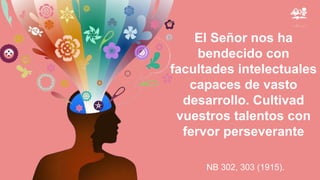 El Señor nos ha
bendecido con
facultades intelectuales
capaces de vasto
desarrollo. Cultivad
vuestros talentos con
fervor perseverante
NB 302, 303 (1915).
 
