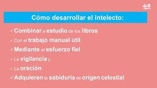 Cómo desarrollar el intelecto:
Combinar el estudio de los libros
 Con el trabajo manual útil
Mediante el esfuerzo fiel
 La vigilancia y
 La oración
Adquieren la sabiduría de origen celestial
 