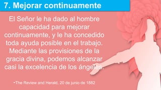 7. Mejorar continuamente
El Señor le ha dado al hombre
capacidad para mejorar
continuamente, y le ha concedido
toda ayuda posible en el trabajo.
Mediante las provisiones de la
gracia divina, podemos alcanzar
casi la excelencia de los ángeles.
-The Review and Herald, 20 de junio de 1882
 