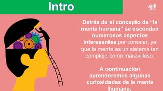 Intro
Detrás de el concepto de “la
mente humana” se esconden
numerosos aspectos
interesantes por conocer, ya
que la mente es un sistema tan
complejo como maravilloso.
A continuación
aprenderemos algunas
curiosidades de la mente
humana.
 