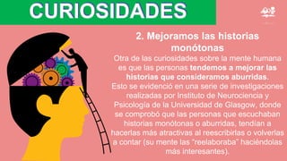 CURIOSIDADES
2. Mejoramos las historias
monótonas
Otra de las curiosidades sobre la mente humana
es que las personas tendemos a mejorar las
historias que consideramos aburridas.
Esto se evidenció en una serie de investigaciones
realizadas por Instituto de Neurociencia y
Psicología de la Universidad de Glasgow, donde
se comprobó que las personas que escuchaban
historias monótonas o aburridas, tendían a
hacerlas más atractivas al reescribirlas o volverlas
a contar (su mente las “reelaboraba” haciéndolas
más interesantes).
 