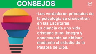 CONSEJOS
•Los verdaderos principios de
la psicología se encuentran
en las Escrituras.
•La ciencia de una vida
cristiana pura, íntegra y
consecuente se obtiene
mediante el estudio de la
Palabra de Dios.
 