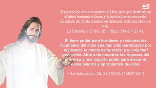 El pecado no solo nos aparta de Dios, sino que destruye en
el alma humana el deseo y la aptitud para conocerlo.
La misión de Cristo consiste en deshacer toda esta obra del
mal.
El Camino a Cristo, 85 (1892). {1MCP 27.4}.
Él tiene poder para fortalecer y restaurar las
facultades del alma que han sido paralizadas por
el pecado, la mente oscurecida, y la voluntad
pervertida. Abre ante nosotros las riquezas del
universo y nos imparte poder para discernir
estos tesoros y apropiarnos de ellos.
—La Educación, 28, 29 (1903). {1MCP 28.1}
 