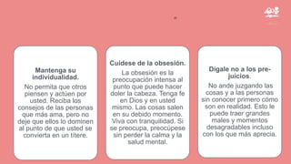 ”
Mantenga su
individualidad.
No permita que otros
piensen y actúen por
usted. Reciba los
consejos de las personas
que más ama, pero no
deje que ellos lo dominen
al punto de que usted se
convierta en un títere.
Cuídese de la obsesión.
La obsesión es la
preocupación intensa al
punto que puede hacer
doler la cabeza. Tenga fe
en Dios y en usted
mismo. Las cosas salen
en su debido momento.
Viva con tranquilidad. Si
se preocupa, preocúpese
sin perder la calma y la
salud mental.
Dígale no a los pre-
juicios.
No ande juzgando las
cosas y a las personas
sin conocer primero cómo
son en realidad. Esto le
puede traer grandes
males y momentos
desagradables incluso
con los que más aprecia.
 