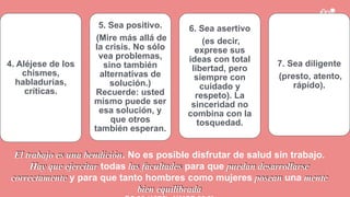 ”
4. Aléjese de los
chismes,
habladurías,
críticas.
5. Sea positivo.
(Mire más allá de
la crisis. No sólo
vea problemas,
sino también
alternativas de
solución.)
Recuerde: usted
mismo puede ser
esa solución, y
que otros
también esperan.
6. Sea asertivo
(es decir,
exprese sus
ideas con total
libertad, pero
siempre con
cuidado y
respeto). La
sinceridad no
combina con la
tosquedad.
7. Sea diligente
(presto, atento,
rápido).
El trabajo es una bendición. No es posible disfrutar de salud sin trabajo.
Hay que ejercitar todas las facultades para que puedan desarrollarse
correctamente y para que tanto hombres como mujeres posean una mente
bien equilibrada
 
