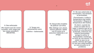 ”
8. Sea esforzado
(No espere que las cosas
sucedan, sino ¡haga que
las cosas sucedan!).
INICIATIVA.
9. Tenga una
alimentación sana
nutritiva – balanceada.
10. Desarrolle el hábito
de platicar con Dios.
Más diálogo con Jesús,
menos petición. Hable
con él como si le
estuviera hablando a un
amigo.
11. No sea usted sólo el
termómetro, sea también
el termostato.
(Termómetro = mide la
temperatura del medio.
Termostato = Regula la
temperatura del medio).
Es decir, cuando las
cosas se salen de su
lugar, y parece que se va
a entrar en una discusión
acalorada, entonces sea
usted el termostato,
ponga la calma, la
tranquilidad, mantenga
su tono de voz sereno. Si
usted ve que no se
puede, retírese del lugar,
no sea que usted también
se vea envuelto en el
problema
 