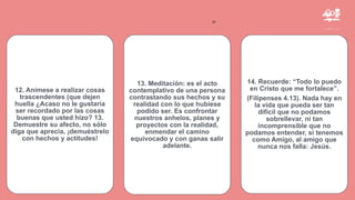 ”
12. Anímese a realizar cosas
trascendentes (que dejen
huella ¿Acaso no le gustaría
ser recordado por las cosas
buenas que usted hizo? 13.
Demuestre su afecto, no sólo
diga que aprecia, ¡demuéstrelo
con hechos y actitudes!
13. Meditación: es el acto
contemplativo de una persona
contrastando sus hechos y su
realidad con lo que hubiese
podido ser. Es confrontar
nuestros anhelos, planes y
proyectos con la realidad,
enmendar el camino
equivocado y con ganas salir
adelante.
14. Recuerde: “Todo lo puedo
en Cristo que me fortalece”.
(Filipenses 4.13). Nada hay en
la vida que pueda ser tan
difícil que no podamos
sobrellevar, ni tan
incomprensible que no
podamos entender, si tenemos
como Amigo, al amigo que
nunca nos falla: Jesús.
 