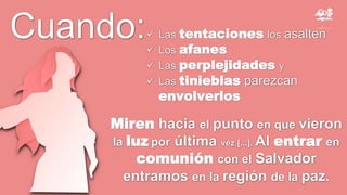 Cuando:
Miren hacia el punto en que vieron
la luz por última vez [...]. Al entrar en
comunión con el Salvador
entramos en la región de la paz.
 Las tentaciones los asalten
 Los afanes
 Las perplejidades y
 Las tinieblas parezcan
envolverlos
 