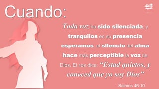 Salmos 46:10
Toda voz ha sido silenciada, y
tranquilos en su presencia
esperamos, el silencio del alma
hace más perceptible la voz de
Dios. El nos dice: “Estad quietos, y
conoced que yo soy Dios”
Cuando:
 