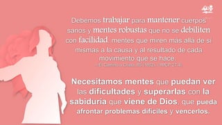 Debemos trabajar para mantener cuerpos
sanos y mentes robustas que no se debiliten
con facilidad, mentes que miren más allá de sí
mismas a la causa y al resultado de cada
movimiento que se hace.
—El Camino a Cristo, 85 (1892). {1MCP 27.4}.
Necesitamos mentes que puedan ver
las dificultades y superarlas con la
sabiduría que viene de Dios, que pueda
afrontar problemas difíciles y vencerlos.
 