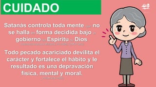 Satanás controla toda mente que no
se halla en forma decidida bajo el
gobierno del Espíritu de Dios.
Testimonios para los Ministros, 79 (1895). {1MCP 28.2}
Todo pecado acariciado devilita el
carácter y fortalece el hábito y le
resultado es una depravación
física, mental y moral.
_ PVGM 224 (1900)
CUIDADO
 