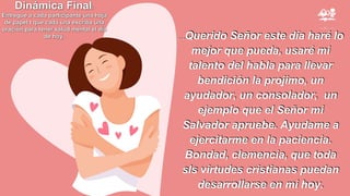 …Querido Señor este día haré lo
mejor que pueda, usaré mi
talento del habla para llevar
bendición la projimo, un
ayudador, un consolador, un
ejemplo que el Señor mi
Salvador apruebe. Ayudame a
ejercitarme en la paciencia.
Bondad, clemencia, que toda
sls virtudes cristianas puedan
desarrollarse en mi hoy.
Dinámica Final:
Entregue a cada participante una hoja
de papel t que cada una escriba una
oración para tener salud mental el día
de hoy.
 