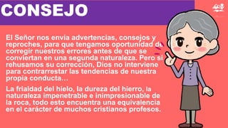 El Señor nos envía advertencias, consejos y
reproches, para que tengamos oportunidad de
corregir nuestros errores antes de que se
conviertan en una segunda naturaleza. Pero si
rehusamos su corrección, Dios no interviene
para contrarrestar las tendencias de nuestra
propia conducta…
La frialdad del hielo, la dureza del hierro, la
naturaleza impenetrable e inimpresionable de
la roca, todo esto encuentra una equivalencia
en el carácter de muchos cristianos profesos.
CONSEJO
 