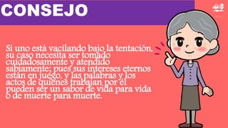 Si uno está vacilando bajo la tentación,
su caso necesita ser tomado
cuidadosamente y atendido
sabiamente; pues sus intereses eternos
están en juego, y las palabras y los
actos de quienes trabajan por él
pueden ser un sabor de vida para vida
o de muerte para muerte.
CONSEJO
 