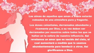 Las almas de aquellos que aman a Jesús estarán
rodeadas de una atmósfera pura y fragante.
Los dones celestiales, derramados abundante y
ricamente por Dios, a su vez deben ser
derramados por nosotros sobre todos los que se
hallan en la esfera de nuestra influencia. Así
revelamos un amor que es nacido del cielo, el
cual aumentará a medida que lo usemos
abundantemente para bendecir a otros. Así
glorificamos a Dios.
 