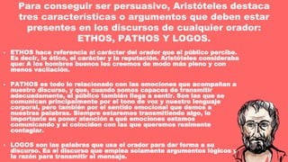 • ETHOS hace referencia al carácter del orador que el público percibe.
Es decir, lo ético, el carácter y la reputación. Aristóteles consideraba
que: A los hombres buenos les creemos de modo más pleno y con
menos vacilación.
• PATHOS es todo lo relacionado con las emociones que acompañan a
nuestro discurso, y que, cuando somos capaces de transmitir
adecuadamente, el público también llega a sentir. Son las que se
comunican principalmente por el tono de voz y nuestro lenguaje
corporal, pero también por el sentido emocional que demos a
nuestras palabras. Siempre estaremos transmitiendo algo, lo
importante es poner atención a qué emociones estamos
comunicando y si coinciden con las que queremos realmente
contagiar.
• LOGOS son las palabras que usa el orador para dar forma a su
discurso. Es el discurso que emplea solamente argumentos lógicos y
la razón para transmitir el mensaje.
Para conseguir ser persuasivo, Aristóteles destaca
tres características o argumentos que deben estar
presentes en los discursos de cualquier orador:
ETHOS, PATHOS Y LOGOS.
 