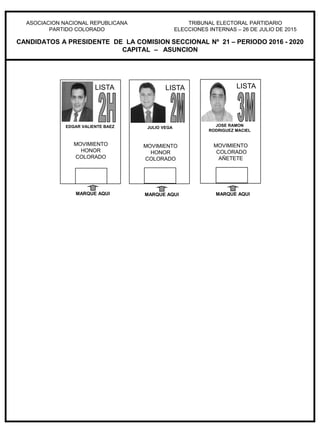 ASOCIACION NACIONAL REPUBLICANA
PARTIDO COLORADO
TRIBUNAL ELECTORAL PARTIDARIO
ELECCIONES INTERNAS – 26 DE JULIO DE 2015
CANDIDATOS A PRESIDENTE DE LA COMISION SECCIONAL Nº 21 – PERIODO 2016 - 2020
CAPITAL – ASUNCION
JOSE RAMON
RODRIGUEZ MACIEL
MOVIMIENTO
COLORADO
AÑETETE
MARQUE AQUI
LISTA
JULIO VEGA
MOVIMIENTO
HONOR
COLORADO
MARQUE AQUI
LISTALISTA
MARQUE AQUI
EDGAR VALIENTE BAEZ
MOVIMIENTO
HONOR
COLORADO
LISTA
 