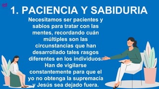 1. PACIENCIA Y SABIDURIA
Necesitamos ser pacientes y
sabios para tratar con las
mentes, recordando cuán
múltiples son las
circunstancias que han
desarrollado tales rasgos
diferentes en los individuos.
Han de vigilarse
constantemente para que el
yo no obtenga la supremacía
y Jesús sea dejado fuera.
 