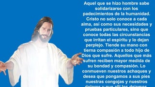 Aquel que se hizo hombre sabe
solidarizarse con los
padecimientos de la humanidad.
Cristo no solo conoce a cada
alma, así como sus necesidades y
pruebas particulares, sino que
conoce todas las circunstancias
que irritan el espíritu y lo dejan
perplejo. Tiende su mano con
tierna compasión a todo hijo de
Dios que sufre. Aquellos que más
sufren reciben mayor medida de
su bondad y compasión. Lo
conmueven nuestros achaques y
desea que pongamos a sus pies
nuestras congojas y nuestros
 