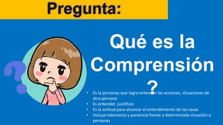 Pregunta:
Qué es la
Comprensión
?
• Es la personas que logra entender las acciones, situaciones de
otra persona
• Es entender, justificar.
• Es la actitud para alcanzar el entendimiento de las cosas
• Incluye tolerancia y paciencia frente a determinada situación o
personas
 
