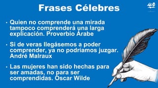 Frases Célebres
• Quien no comprende una mirada
tampoco comprenderá una larga
explicación. Proverbio Árabe
• Si de veras llegásemos a poder
comprender, ya no podríamos juzgar.
André Malraux
• Las mujeres han sido hechas para
ser amadas, no para ser
comprendidas. Oscar Wilde
 