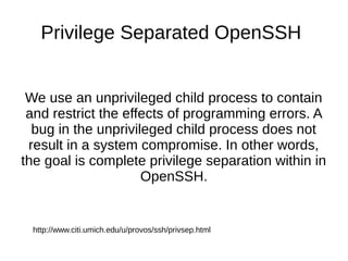 Privilege Separated OpenSSH
We use an unprivileged child process to contain
and restrict the effects of programming errors...