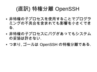 (直訳) 特権分離 OpenSSH
● 非特権の子プロセスを使用することでプログラ
ミングの不具合を含まれても影響を小さくでき
る.
● 非特権の子プロセスにバグがあってもシステム
の妥協は許さない.
● つまり, ゴールは OpenSSH の...