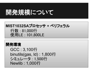 開発規模について

MIST1032SAプロセッサ + ペリフェラル
 行数 : 81,000行
 使用LE : 101,800LE

開発環境
 GCC : 3,100行
 binutils(gas, ld) : 1,800行
 シミュレータ : 1,500行
 Newlib : 1,000行
 