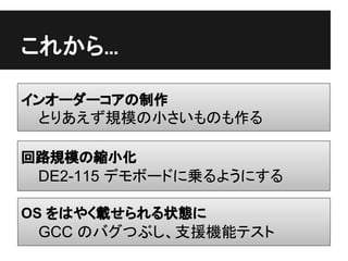 これから...

インオーダーコアの制作
 とりあえず規模の小さいものも作る

回路規模の縮小化
 DE2-115 デモボードに乗るようにする

OS をはやく載せられる状態に
 GCC のバグつぶし、支援機能テスト
 