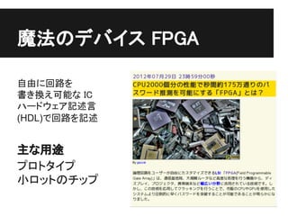 魔法のデバイス FPGA

自由に回路を
書き換え可能な IC
ハードウェア記述言
(HDL)で回路を記述


主な用途
プロトタイプ
小ロットのチップ
 