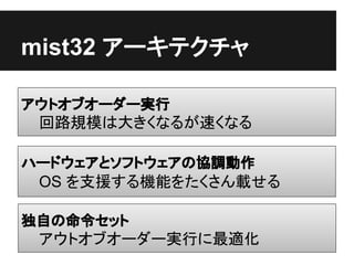 mist32 アーキテクチャ

アウトオブオーダー実行
 回路規模は大きくなるが速くなる

ハードウェアとソフトウェアの協調動作
 OS を支援する機能をたくさん載せる

独自の命令セット
 アウトオブオーダー実行に最適化
 