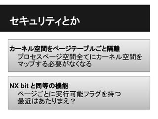 セキュリティとか

カーネル空間をページテーブルごと隔離
 プロセスページ空間全てにカーネル空間を
 マップする必要がなくなる


NX bit と同等の機能
 ページごとに実行可能フラグを持つ
 最近はあたりまえ？
 