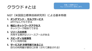クラウド #とは
NIST（米国国立標準技術研究所）による基本特徴
1. オンデマンド・ セルフサービス
APIでなんでもできる
2. 幅広いネットワークアクセス
ネットワーク経由でできる
3. リソースの共用
共用する潤沢なリソースプールがある
4. スピーディな拡張性
すぐに利用可能
5. サービスが 計測可能であること
自らの利用量が適切に計測（されて課金される） 10
定義って重要なので、
ちょっとだけかたい話をします。
 