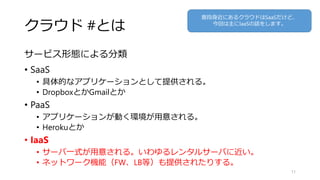 クラウド #とは
サービス形態による分類
• SaaS
• 具体的なアプリケーションとして提供される。
• DropboxとかGmailとか
• PaaS
• アプリケーションが動く環境が用意される。
• Herokuとか
• IaaS
• サーバ一式が用意される。いわゆるレンタルサーバに近い。
• ネットワーク機能（FW、LB等）も提供されたりする。
11
普段身近にあるクラウドはSaaSだけど、
今回は主にIaaSの話をします。
 