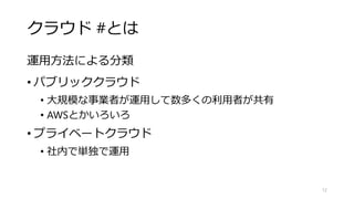 クラウド #とは
運用方法による分類
• パブリッククラウド
• 大規模な事業者が運用して数多くの利用者が共有
• AWSとかいろいろ
• プライベートクラウド
• 社内で単独で運用
12
 